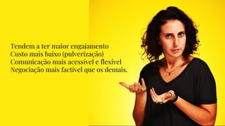 Tendem a ter maior engajamento
Custo mais baixo (pulverização)
Comunicação mais acessível e flexível
Negociação mais factível que os demais.
 