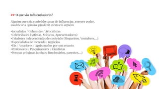 >> O que são Influenciadores?
Alguém que cria conteúdo capaz de influenciar, exercer poder,
modificar a opinião, produzir efeito em alguém
•Jornalistas / Colunistas / Articulistas
•Celebridades (Artistas, Músicos, Apresentadores)
•Criadores independentes de conteúdo (Blogueiros, Youtubers,…)
•Especialistas de mercado / negócios
•Fãs / Amadores / Apaixonados por um assunto
•Professores / Pesquisadores / Cientistas
•Pessoas próximas (amigos, funcionários, parentes,…)
 