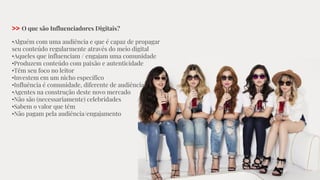 >> O que são Influenciadores Digitais?
•Alguém com uma audiência e que é capaz de propagar
seu conteúdo regularmente através do meio digital
•Aqueles que influenciam / engajam uma comunidade
•Produzem conteúdo com paixão e autenticidade
•Têm seu foco no leitor
•Investem em um nicho específico
•Influência é comunidade, diferente de audiência
•Agentes na construção deste novo mercado
•Não são (necessariamente) celebridades
•Sabem o valor que têm
•Não pagam pela audiência/engajamento
 