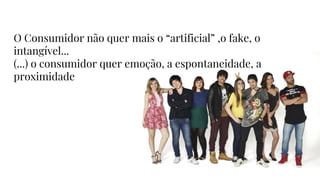 O Consumidor não quer mais o “artificial” ,o fake, o
intangível...
(...) o consumidor quer emoção, a espontaneidade, a
proximidade
 