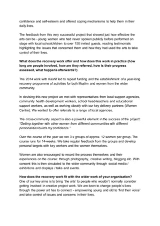 confidence and self-esteem and offered coping mechanisms to help them in their
daily lives.
The feedback from this very successful project that showed just how effective the
arts can be - young women who had never spoken publicly before performed on
stage with local schoolchildren to over 150 invited guests, reading testimonials
highlighting the issues that concerned them and how they had used the arts to take
control of their lives.
What does the recovery work offer and how does this work in practice (how
long are people involved, how are they referred, how is their progress
assessed, what happens afterwards?)
The 2014 work with Kashif led to repeat funding and the establishment of a year-long
recovery programme of activities for both Muslim and women from the wider
community.
In devising this new project we met with representatives from local support agencies,
community health development workers, school head-teachers and educational
support workers, as well as working closely with our key delivery partners (Women
Centre). We wanted to offer referrals to a range of local agencies.
The cross-community aspect is also a powerful element in the success of the project:
“Getting together with other women from different communities with different
personalities builds my confidence.”
Over the course of the year we ran 3 x groups of approx. 12 women per group. The
course runs for 14-weeks. We take regular feedback from the groups and develop
personal targets with key workers and the women themselves.
Women are also encouraged to record the process themselves and their
experiences on the course: through photography, creative writing, blogging etc. With
consent this is then circulated to the wider community through social media /
exhibitions and displays / talks and events.
How does the recovery work fit with the wider work of your organisation?
One of our key aims is to bring ‘the arts’ to people who wouldn’t normally consider
getting involved in creative project work. We are keen to change people’s lives
through the power art has to connect - empowering young and old to ‘find their voice’
and take control of issues and concerns in their lives.
 