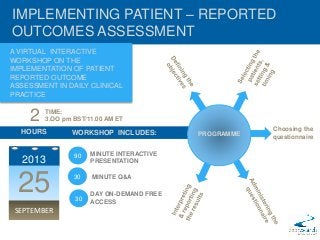 IMPLEMENTING PATIENT – REPORTED
OUTCOMES ASSESSMENT
A VIRTUAL INTERACTIVE
WORKSHOP ON THE
IMPLEMENTATION OF PATIENT
REPORTED OUTCOME
ASSESSMENT IN DAILY CLINICAL
PRACTICE
PROGRAMME
2
HOURS
2013
25
SEPTEMBER
WORKSHOP INCLUDES:
MINUTE INTERACTIVE
PRESENTATION
MINUTE Q&A
DAY ON-DEMAND FREE
ACCESS
Choosing the
questionnaire
TIME:
3.OO pm BST/11.00 AM ET
30
30
90
 