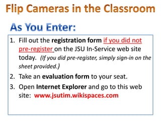 Flip Cameras in the Classroom As You Enter: Fill out the registrationformif you did not pre-registeron the JSU In-Service web site today.  (If you did pre-register, simply sign-in on the sheet provided.) Take an evaluation form to your seat. Open Internet Explorer and go to this web site:  www.jsutim.wikispaces.com  