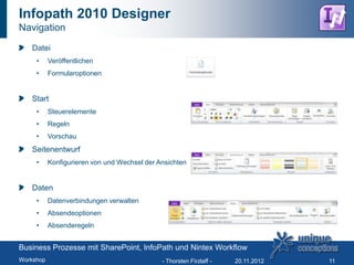 Infopath 2010 Designer
Navigation

   Datei
     •     Veröffentlichen
     •     Formularoptionen


   Start
     •     Steuerelemente
     •     Regeln
     •     Vorschau
   Seitenentwurf
     •     Konfigurieren von und Wechsel der Ansichten


   Daten
     •     Datenverbindungen verwalten
     •     Absendeoptionen
     •     Absenderegeln


Business Prozesse mit SharePoint, InfoPath und Nintex Workflow
Workshop                                      - Thorsten Firzlaff -   20.11.2012   11
 
