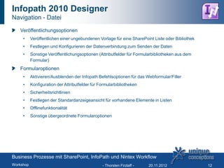 Infopath 2010 Designer
Navigation - Datei

   Veröffentlichungsoptionen
     •     Veröffentlichen einer ungebundenen Vorlage für eine SharePoint Liste oder Bibliothek
     •     Festlegen und Konfigurieren der Datenverbindung zum Senden der Daten
     •     Sonstige Veröffentlichungsoptionen (Attributfelder für Formularbibliotheken aus dem
           Formular)
   Formularoptionen
     •     Aktivieren/Ausblenden der Infopath Befehlsoptionen für das Webformular/Filler
     •     Konfiguration der Attributfelder für Formularbibliotheken
     •     Sicherheitsrichtlinien
     •     Festlegen der Standardanzeigeansicht für vorhandene Elemente in Listen
     •     Offlinefunktionalität
     •     Sonstige übergeordnete Formularoptionen




Business Prozesse mit SharePoint, InfoPath und Nintex Workflow
Workshop                                         - Thorsten Firzlaff -   20.11.2012               12
 