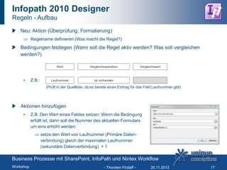 Infopath 2010 Designer
Regeln - Aufbau

   Neu: Aktion (Überprüfung, Formatierung)
           Regelname definieren (Was macht die Regel?)
   Bedingungen festlegen (Wann soll die Regel aktiv werden? Was soll vergleichen
   werden?)

                           Wert                Vergleichsoperation              Vergleichswert



     •     Z.B.:        Laufnummer                Ist vorhanden

                     (Prüft in der Quellliste, ob es bereits einen Eintrag für das Feld Laufnummer gibt)




   Aktionen hinzufügen
     •     Z.B. Den Wert eines Feldes setzen: Wenn die Bedingung
           erfüllt ist, dann soll die Nummer des aktuellen Formulars
           um eins erhöht werden:
                   setze den Wert von Laufnummer (Primäre Daten-
                   verbindung) gleich der maximalen Laufnummer
                   (sekundäre Datenverbindung) + 1

Business Prozesse mit SharePoint, InfoPath und Nintex Workflow
Workshop                                                - Thorsten Firzlaff -          20.11.2012          17
 