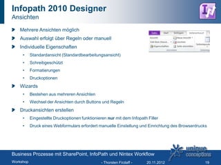 Infopath 2010 Designer
Ansichten

   Mehrere Ansichten möglich
   Auswahl erfolgt über Regeln oder manuell
   Individuelle Eigenschaften
     •     Standardansicht (Standardbearbeitungsansicht)
     •     Schreibgeschützt
     •     Formatierungen
     •     Druckoptionen
   Wizards
     •     Bestehen aus mehreren Ansichten
     •     Wechsel der Ansichten durch Buttons und Regeln
   Druckansichten erstellen
     •     Eingestellte Druckoptionen funktionieren nur mit dem Infopath Filler
     •     Druck eines Webformulars erfordert manuelle Einstellung und Einrichtung des Browserdrucks




Business Prozesse mit SharePoint, InfoPath und Nintex Workflow
Workshop                                        - Thorsten Firzlaff -   20.11.2012                 19
 