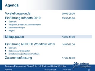 Agenda

Vorstellungsrunde                                                  09:00-09:30
Einführung Infopath 2010                                           09:30-13:00
   Übersicht
   Navigation, Felder und Steuerelemente
   Datenverbindungen
   Regeln


Mittagspause                                                       13:00-14:00


Einführung NINTEX Workflow 2010                                    14:00-17:30
   Übersicht
   Bedienung und Navigation
   Erstellen eines (einfachen) Workflows

Zusammenfassung                                                    17:30-18:00


Business Prozesse mit SharePoint, InfoPath und Nintex Workflow
Workshop                                   - Thorsten Firzlaff -   20.11.2012    20
 