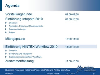 Agenda

Vorstellungsrunde                                                  09:00-09:30
Einführung Infopath 2010                                           09:30-13:00
   Übersicht
   Navigation, Felder und Steuerelemente
   Datenverbindungen
   Regeln


Mittagspause                                                       13:00-14:00


Einführung NINTEX Workflow 2010                                    14:00-17:30
   Übersicht
   Bedienung und Navigation
   Erstellen eines (einfachen) Workflows

Zusammenfassung                                                    17:30-18:00


Business Prozesse mit SharePoint, InfoPath und Nintex Workflow
Workshop                                   - Thorsten Firzlaff -   20.11.2012    21
 