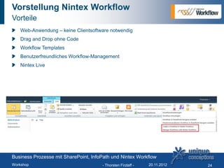 Vorstellung Nintex Workflow
Vorteile
   Web-Anwendung – keine Clientsoftware notwendig
   Drag and Drop ohne Code
   Workflow Templates
   Benutzerfreundliches Workflow-Management
   Nintex Live




Business Prozesse mit SharePoint, InfoPath und Nintex Workflow
Workshop                              - Thorsten Firzlaff -   20.11.2012   24
 