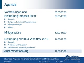 Agenda

Vorstellungsrunde                                                  09:00-09:30
Einführung Infopath 2010                                           09:30-13:00
   Übersicht
   Navigation, Felder und Steuerelemente
   Datenverbindungen
   Regeln


Mittagspause                                                       13:00-14:00


Einführung NINTEX Workflow 2010                                    14:00-17:30
   Übersicht
   Bedienung und Navigation
   Erstellen eines (einfachen) Workflows

Zusammenfassung                                                    17:30-18:00


Business Prozesse mit SharePoint, InfoPath und Nintex Workflow
Workshop                                   - Thorsten Firzlaff -   20.11.2012    34
 