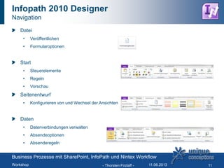Infopath 2010 Designer
Navigation
Datei
• Veröffentlichen
• Formularoptionen
Start
• Steuerelemente
• Regeln
• Vorschau
Seitenentwurf
• Konfigurieren von und Wechsel der Ansichten
Daten
• Datenverbindungen verwalten
• Absendeoptionen
• Absenderegeln
- Thorsten Firzlaff - 11
Business Prozesse mit SharePoint, InfoPath und Nintex Workflow
Workshop 11.06.2013
 