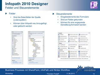 Infopath 2010 Designer
Felder und Steuerelemente
Felder
• Sind die Datenfelder der Quelle
(Listenspalten)
• Können über Infopath neu hinzugefügt
oder gelöscht werden
- Thorsten Firzlaff - 13
Steuerelemente
• Eingabeelemente des Formulars
• Sind an Felder gebunden
• Können für eine angepasste
Darstellung formatiert werden
Business Prozesse mit SharePoint, InfoPath und Nintex Workflow
Workshop 11.06.2013
 