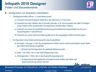 Infopath 2010 Designer
Felder und Steuerelemente
Konfiguration von Dropdown-Listenfeldern:
• Feldeigenschaften öffnen Listenfeldauswahl
a) Auswahl manuell eingeben (Definition der Optionen im Formular)
b) Auswahl aus den Feldern des Formulars abrufen (z.B. eine Auswahl aus allen Einträgen
eines Feldes einer wiederholten Gruppe/eines wiederholten Feldes)
c) Auswahl aus einer Auswahldatenverbindung (Vordefinierte Auswahloptionen für eine
Auswahlspalte im SharePoint)
d) Auswahl aus einer externen Datenquelle (eine der angelegten Datenverbindungen)
• Konfiguration einer Datenverbindung für das Auswahlfeld:
a) Einträge = Gruppe, in der die ausgelesenen Felder stehen (wird automatisch durch Wahl
der Datenverbindung ausgefüllt)
Erlaubt die Konfiguration für gefilterte Datenauswahl
b) Wert = der Wert, der in das Feld Gespeichert wird
c) Anzeigename = Wert, der in der Auswahl angezeigt wird
Entsprechend des geplanten Anzeigenamens sollten die Daten der
Datenverbindung sortiert werden
- Thorsten Firzlaff - 14
Business Prozesse mit SharePoint, InfoPath und Nintex Workflow
Workshop 11.06.2013
 