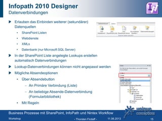Infopath 2010 Designer
Datenverbindungen
Erlauben das Einbinden weiterer (sekundärer)
Datenquellen
• SharePoint Listen
• Webdienste
• XMLs
• Datenbank (nur Microsoft SQL Server)
In der SharePoint Liste angelegte Lookups erstellen
automatisch Datenverbindungen
Lookup-Datenverbindungen können nicht angepasst werden
Mögliche Absendeoptionen
• Über Absendebutton
An Primäre Verbindung (Liste)
An beliebige Absende-Datenverbindung
(Formularbibliothek)
• Mit Regeln
- Thorsten Firzlaff - 15
Business Prozesse mit SharePoint, InfoPath und Nintex Workflow
Workshop 11.06.2013
 