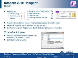 Regeltypen
• Überprüfung
• Formatierung
• Aktion
Regeln können bereits für den Formularladevorgang definiert werden
Regeln können für das Absenden definiert werden
Die Ausführung von Regeln kann durch Bedingungen gesteuert werden
Xpath-Funktionen
Erlauben definierte Modifikationen von
Werten (z. B. Berechnungen)
Sehr begrenzter Umfang
Infopath 2010 Designer
Regeln
- Thorsten Firzlaff - 16
Den Wert eines Feldes setzen
Daten abfragen
Daten senden
Daten an Webpart senden
…
Business Prozesse mit SharePoint, InfoPath und Nintex Workflow
Workshop 11.06.2013
 