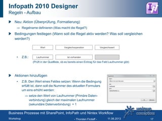 Infopath 2010 Designer
Regeln - Aufbau
Neu: Aktion (Überprüfung, Formatierung)
Regelname definieren (Was macht die Regel?)
Bedingungen festlegen (Wann soll die Regel aktiv werden? Was soll vergleichen
werden?)
• Z.B.:
Aktionen hinzufügen
• Z.B. Den Wert eines Feldes setzen: Wenn die Bedingung
erfüllt ist, dann soll die Nummer des aktuellen Formulars
um eins erhöht werden:
setze den Wert von Laufnummer (Primäre Daten-
verbindung) gleich der maximalen Laufnummer
(sekundäre Datenverbindung) + 1
- Thorsten Firzlaff - 17
Wert Vergleichsoperation Vergleichswert
Laufnummer Ist vorhanden
(Prüft in der Quellliste, ob es bereits einen Eintrag für das Feld Laufnummer gibt)
Business Prozesse mit SharePoint, InfoPath und Nintex Workflow
Workshop 11.06.2013
 