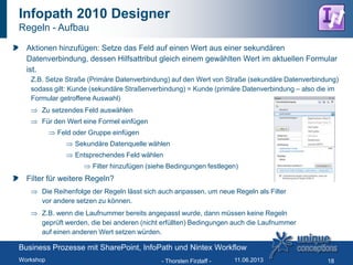 Infopath 2010 Designer
Regeln - Aufbau
Aktionen hinzufügen: Setze das Feld auf einen Wert aus einer sekundären
Datenverbindung, dessen Hilfsattribut gleich einem gewählten Wert im aktuellen Formular
ist.
Z.B. Setze Straße (Primäre Datenverbindung) auf den Wert von Straße (sekundäre Datenverbindung)
sodass gilt: Kunde (sekundäre Straßenverbindung) = Kunde (primäre Datenverbindung – also die im
Formular getroffene Auswahl)
Zu setzendes Feld auswählen
Für den Wert eine Formel einfügen
Feld oder Gruppe einfügen
Sekundäre Datenquelle wählen
Entsprechendes Feld wählen
Filter hinzufügen (siehe Bedingungen festlegen)
Filter für weitere Regeln?
Die Reihenfolge der Regeln lässt sich auch anpassen, um neue Regeln als Filter
vor andere setzen zu können.
Z.B. wenn die Laufnummer bereits angepasst wurde, dann müssen keine Regeln
geprüft werden, die bei anderen (nicht erfüllten) Bedingungen auch die Laufnummer
auf einen anderen Wert setzen würden.
- Thorsten Firzlaff - 18
Business Prozesse mit SharePoint, InfoPath und Nintex Workflow
Workshop 11.06.2013
 