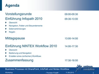 Agenda
Vorstellungsrunde 09:00-09:30
Einführung Infopath 2010 09:30-13:00
Übersicht
Navigation, Felder und Steuerelemente
Datenverbindungen
Regeln
Mittagspause 13:00-14:00
Einführung NINTEX Workflow 2010 14:00-17:30
Übersicht
Bedienung und Navigation
Erstellen eines (einfachen) Workflows
Zusammenfassung 17:30-18:00
Business Prozesse mit SharePoint, InfoPath und Nintex Workflow
Workshop - Thorsten Firzlaff - 211.06.2013
 