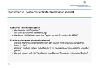Konkreter vs. problemorientierter Informationsbedarf




 •  Konkreter Informationsbedarf
     –  Wie hoch ist die Zugspitze?
     –  Wie viele Einwohner hat Hamburg?
     –  Wie lautet die Web-Adresse des Departments Information der HAW?

 •  Problemorientierter Informationsbedarf
     –  Welche Interpretationsmöglichkeiten gibt es zum Homunculus aus Goethes
        Faust, 2. Teil?
     –  Welchen Einfluss hat der Schriftsteller Kyril Bonfiglioli auf die englische Literatur
        gehabt?
     –  Wie gut eignen sich die Tagebücher von Samuel Pepys als historische Quelle?




17 |
 