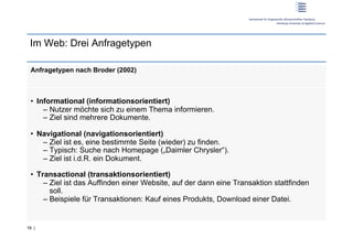 Im Web: Drei Anfragetypen

 Anfragetypen nach Broder (2002)



 •  Informational (informationsorientiert)
      –  Nutzer möchte sich zu einem Thema informieren.
      –  Ziel sind mehrere Dokumente.

 •  Navigational (navigationsorientiert)
     –  Ziel ist es, eine bestimmte Seite (wieder) zu finden.
     –  Typisch: Suche nach Homepage („Daimler Chrysler“).
     –  Ziel ist i.d.R. ein Dokument.

 •  Transactional (transaktionsorientiert)
      –  Ziel ist das Auffinden einer Website, auf der dann eine Transaktion stattfinden
         soll.
      –  Beispiele für Transaktionen: Kauf eines Produkts, Download einer Datei.


18 |
 