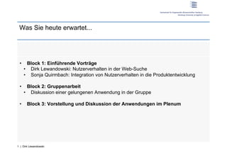 Was Sie heute erwartet...




 •      Block 1: Einführende Vorträge
      •  Dirk Lewandowski: Nutzerverhalten in der Web-Suche
      •  Sonja Quirmbach: Integration von Nutzerverhalten in die Produktentwicklung

 •      Block 2: Gruppenarbeit
      •  Diskussion einer gelungenen Anwendung in der Gruppe

 •     Block 3: Vorstellung und Diskussion der Anwendungen im Plenum




1 | Dirk Lewandowski
 