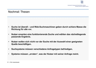 Nochmal: Thesen




 •     Suche ist überall – und Web-Suchmaschinen geben durch schiere Masse die
       Richtung für alle vor.

 •     Nutzer erwarten eine funktionierende Suche und wählen das nächstliegende
       passende Ergebnis.

 •     Nutzer wollen sich nicht vor der Suche mit der Auswahl einer geeigneten
       Quelle beschäftigen.

 •     Suchsysteme müssen verschiedene Anfragetypen befriedigen.

 •     Systeme müssen „erraten“, was der Nutzer mit seiner Anfrage meint.


21 | Dirk Lewandowski
 