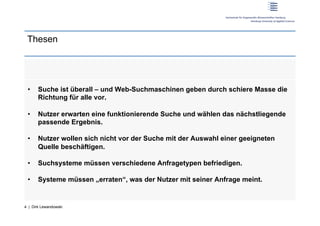 Thesen




 •     Suche ist überall – und Web-Suchmaschinen geben durch schiere Masse die
       Richtung für alle vor.

 •     Nutzer erwarten eine funktionierende Suche und wählen das nächstliegende
       passende Ergebnis.

 •     Nutzer wollen sich nicht vor der Suche mit der Auswahl einer geeigneten
       Quelle beschäftigen.

 •     Suchsysteme müssen verschiedene Anfragetypen befriedigen.

 •     Systeme müssen „erraten“, was der Nutzer mit seiner Anfrage meint.


4 | Dirk Lewandowski
 