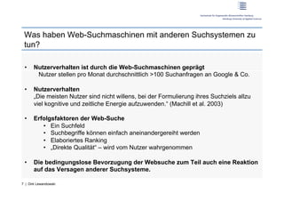 Was haben Web-Suchmaschinen mit anderen Suchsystemen zu
 tun?

 •     Nutzerverhalten ist durch die Web-Suchmaschinen geprägt
        Nutzer stellen pro Monat durchschnittlich >100 Suchanfragen an Google & Co.

 •     Nutzerverhalten
       „Die meisten Nutzer sind nicht willens, bei der Formulierung ihres Suchziels allzu
       viel kognitive und zeitliche Energie aufzuwenden.“ (Machill et al. 2003)

 •     Erfolgsfaktoren der Web-Suche
          •  Ein Suchfeld
          •  Suchbegriffe können einfach aneinandergereiht werden
          •  Elaboriertes Ranking
          •  „Direkte Qualität“ – wird vom Nutzer wahrgenommen

 •     Die bedingungslose Bevorzugung der Websuche zum Teil auch eine Reaktion
       auf das Versagen anderer Suchsysteme.

7 | Dirk Lewandowski
 