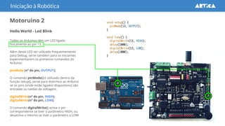 Motoruino 2
Hello World - Led Blink
Todos os Arduinos têm um LED ligado
fisicamente ao pin 13.
Além deste LED ser utilizado frequentemente
para Debug, serve também para os iniciantes
experimentarem os primeiros comandos do
Arduino:
pinMode (nº do pin, OUTPUT);
O comando pinMode() é utilizado dentro da
função setup(), serve para dizermos ao Arduino
se os pins (onde estão ligados dispositivos) são
entradas ou saídas de voltagem.
digitalWrite(nº do pin, HIGH);
digitalWrite(nº do pin, LOW);
O comando digitalWrite() activa o pin
correspondente se tiver o parâmetro HIGH, ou
desactiva o mesmo se tiver o parâmetro a LOW
.
Iniciação à Robótica
 