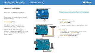 Sensores (Inputs)Iniciação à Robótica
Sensores Analógicos
Retornam um valor entre 0 e 1023.
Repara que dentro da função setup()
está o comando
Serial.begin(9600);
Isto faz com que seja aberta a
comunicação com o computador.
Depois de ter feito upload para o
Arduino, experimenta abrir o Terminal,
que se encontra no canto superior
direito do IDE.
https://www.arduino.cc/en/Tutorial/AnalogInput
LDR (resistência fotosensível)
Sensor IR medidor de proximidade
Potenciómetro
 