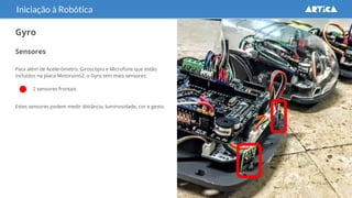 Sensores
Para além de Acelerómetro, Giroscópio e Microfone que estão
incluidos na placa Motoruino2, o Gyro tem mais sensores:
● 2 sensores frontais
Estes sensores podem medir distância, luminosidade, cor e gesto.
Iniciação à Robótica
Gyro
 