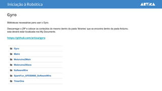 Gyro
Bibliotecas necessárias para usar o Gyro.
Descarregar o ZIP e colocar os conteúdos do mesmo dentro da pasta ‘libraries’ que se encontra dentro da pasta Arduino,
esta deverá estar localizada nos My Documents.
https://github.com/artica/gyro
Iniciação à Robótica
 