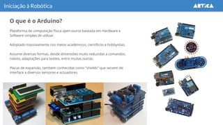 O que é o Arduino?
Iniciação à Robótica
Plataforma de computação física open-source baseada em Hardware e
Software simples de utilizar.
Adoptado massivamente nos meios académicos, científicos e hobbyistas.
Assume diversas formas, desde dimensões muito reduzidas a comandos,
robots, adaptações para texteis, entre muitas outras.
Placas de expansão, também conhecidas como “shields” que servem de
interface a diversos sensores e actuadores.
 