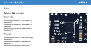 Gyro
Funções dos sensores:
Acelerómetro:
Serial.print(gyro.motoruino2.getAccelAvgX());
Serial.print(",");
Serial.print(gyro.motoruino2.getAccelAvgY());
Serial.print(",");
Serial.print(gyro.motoruino2.getAccelAvgZ());
Serial.print(",");
Giroscópio:
Serial.print(gyro.motoruino2.getGyroHeading());
Serial.print(",");
Serial.print(gyro.motoruino2.getGyroPitch());
Serial.print(",");
Serial.print(gyro.motoruino2.getGyroRoll());
Iniciação à Robótica
 