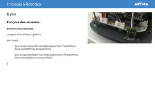 Gyro
Funções dos sensores:
Sensores de proximidade:
unsigned short leftProx, rightProx;
void loop(){
gyro.bumpers.getLeftProximity((unsigned short *) &leftProx);
Serial.print(leftProx); Serial.print('t');
gyro.bumpers.getRightProximity((unsigned short *) &rightProx);
Serial.print(rightProx); Serial.print('t');
}
Iniciação à Robótica
 