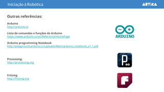 Outras referências:
Arduino
http://arduino.cc
Lista de comandos e funções do Arduino
https://www.arduino.cc/en/Reference/HomePage
Arduino programming Notebook
http://playground.arduino.cc/uploads/Main/arduino_notebook_v1-1.pdf
Processing:
http://processing.org
Fritzing
http://fritzing.org
Iniciação à Robótica
 