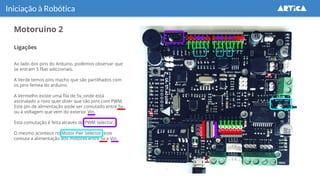 Motoruino 2
Iniciação à Robótica
Ligações
Ao lado dos pins do Arduino, podemos observar que
se entram 3 filas adiccionais.
A Verde temos pins macho que são partilhados com
os pins femea do arduino.
A Vermelho existe uma fila de 5v, onde está
assinalado a roxo quer dizer que são pins com PWM.
Este pin de alimentação pode ser comutado entre 5v
ou a voltagem que vem do exterior Vin.
Esta comutação é feita através do PWM selector.
O mesmo acontece no Motor Pwr Selector, este
comuta a alimentação dos motores entre 5v e Vin.
 