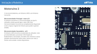 Motoruino 2
Iniciação à Robótica
2 microcontroladores, um Arduino UNO e um Arduino
Leonardo.
Microcontrolador Principal - main uC1
O Arduino Leonardo é o microcontrolador ao qual o
utilizador acede quando liga o cabo USB. Este
microcontrolador encontra-se completamente disponível
e tem o layout original do Arduino para poder suportar
shields.
Microcontrolador Secondário - uC2
O Arduino UNO encontra-se abstraido do utilizador, este
µC está dedicado a processar informação do
Acelerómetro, Giroscópio, encoders dos motores e actua
também directamente sobre estes. Vamos ver mais à
frente como aceder a estes dispositivos.
 