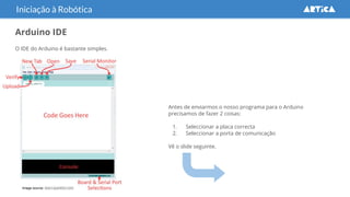 Arduino IDE
O IDE do Arduino é bastante simples.
Iniciação à Robótica
Image source: learn.sparkfun.com
Antes de enviarmos o nosso programa para o Arduino
precisamos de fazer 2 coisas:
1. Seleccionar a placa correcta
2. Seleccionar a porta de comunicação
Vê o slide seguinte.
 