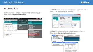 Arduino IDE
Iniciação à Robótica
Como estamos a utilizar o Motoruino2, vamos ter que
seleccionar o Arduino Leonardo
Em Windows as portas de comunicação aparecem com o
nome COM seguido de um número.
Em MAC as portas de comunicação aparecem com a
designação /dev/tty/usbmodem……...
 