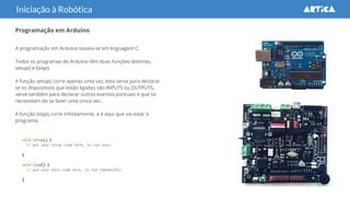 Programação em Arduino
A programação em Arduino baseia-se em linguagem C.
Todos os programas do Arduino têm duas funções distintas,
setup() e loop().
A função setup() corre apenas uma vez, esta serve para declarar
se os dispositivos que estão ligados são INPUTS ou OUTPUTS,
serve também para declarar outros eventos pontuais e que só
necessitam de se fazer uma única vez..
A função loop() corre infinitamente, e é aqui que vai estar o
programa.
Iniciação à Robótica
 