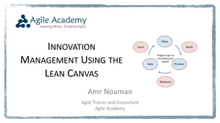 INNOVATION
MANAGEMENT USING THE
LEAN CANVAS
Amr Noaman
Agile Trainer and Consultant
Agile Academy
Ideas
ProductData
Target to Spin at
your Maximum
Speed!
Build
Measure
Learn
 