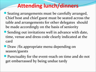 Attending lunch/dinners
Seating arrangements must be carefully arranged,
Chief host and chief guest must be seated across the
table and arrangements for other delegates should
be made accordingly on the basis of seniority
Sending out invitations well in advance with date,
time, venue and dress code clearly indicated at the
card
Draw /fix appropriate menu depending on
season/guests
Punctuality for the event-reach on time and do not
get embarrassed by being undue tardy
 