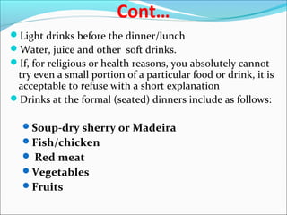 Cont…
Light drinks before the dinner/lunch
Water, juice and other soft drinks.
If, for religious or health reasons, you absolutely cannot
try even a small portion of a particular food or drink, it is
acceptable to refuse with a short explanation
Drinks at the formal (seated) dinners include as follows:
Soup-dry sherry or Madeira
Fish/chicken
 Red meat
Vegetables
Fruits
 