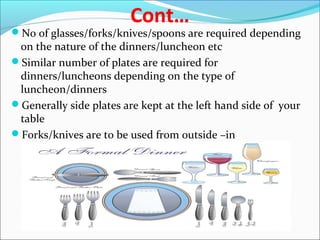 Cont…
No of glasses/forks/knives/spoons are required depending
on the nature of the dinners/luncheon etc
Similar number of plates are required for
dinners/luncheons depending on the type of
luncheon/dinners
Generally side plates are kept at the left hand side of your
table
Forks/knives are to be used from outside –in
 