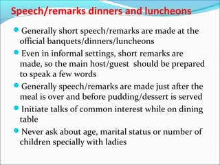 Speech/remarks dinners and luncheons
Generally short speech/remarks are made at the
official banquets/dinners/luncheons
Even in informal settings, short remarks are
made, so the main host/guest should be prepared
to speak a few words
Generally speech/remarks are made just after the
meal is over and before pudding/dessert is served
Initiate talks of common interest while on dining
table
Never ask about age, marital status or number of
children specially with ladies
 