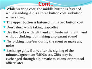 Cont..
While wearing coat, the middle button is fastened
while standing if it is a three button coat, unbutton
when sitting
The upper button is fastened if it is two button coat
Don’t slurp while taking tea/coffee
Use the forks with left hand and knife with right hand
without clinking it or making unpleasant sound
No picking nose/ear during the event or make any
noise
Exchange gifts, if any, after the signing of the
minutes/agreement/MOUs etc. Gifts may be
exchanged through diplomatic missions or protocol
officer later
 
