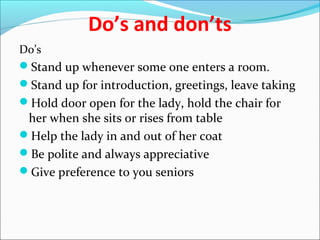 Do’s and don’ts
Do’s
Stand up whenever some one enters a room.
Stand up for introduction, greetings, leave taking
Hold door open for the lady, hold the chair for
her when she sits or rises from table
Help the lady in and out of her coat
Be polite and always appreciative
Give preference to you seniors
 