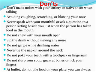 Don’tsDon’t make noises with your cutlery or waive them when
talking
Avoiding coughing, scratching, or blowing your nose
Never speak with your mouthful or ask a question to a
person sitting beside you just when the person has taken
food in the mouth.
Do not chew with your mouth open
Sip the drink without making any noise
Do not gargle while drinking water
Never tie the napkin around the neck
Do not poke your teeth with a toothpick or fingernail
Do not slurp your soup, gnaw at bones or lick your
fingers
At buffet, do not pile food on your plate, you can always
 